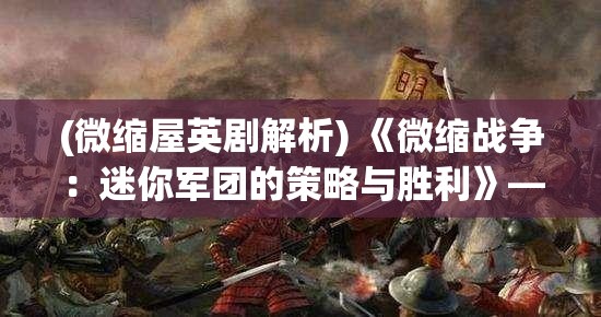 (微缩屋英剧解析) 《微缩战争：迷你军团的策略与胜利》——深入探索微型战术在现代战场中的决定性作用