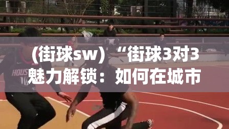 (街球sw) “街球3对3魅力解锁：如何在城市篮球场上展现技巧与团队协作？”