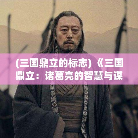 (三国鼎立的标志) 《三国鼎立：诸葛亮的智慧与谋略，如何影响三国战局走向》——解读卧龙的策略底蕴