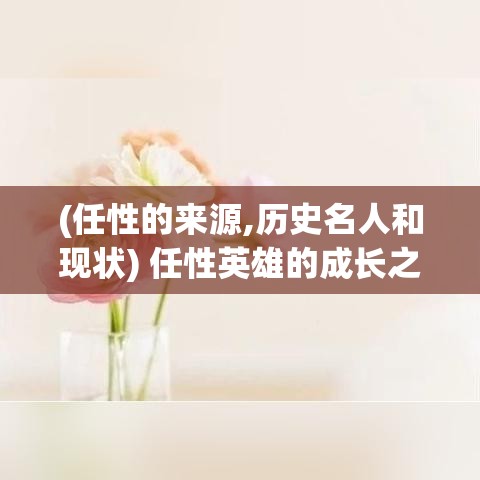 (任性的来源,历史名人和现状) 任性英雄的成长之路：从叛逆少年到责任担当者，一段对抗与自省的旅程